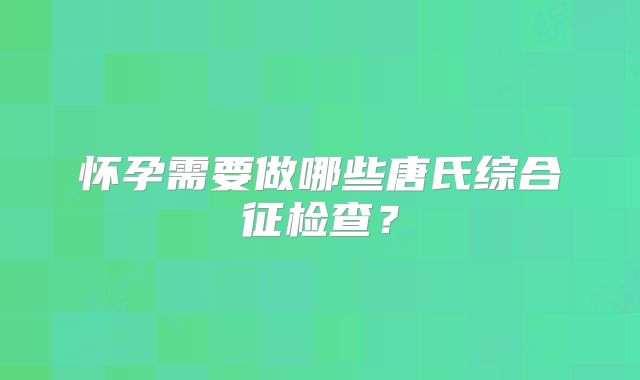 怀孕需要做哪些唐氏综合征检查？