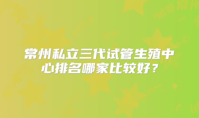 常州私立三代试管生殖中心排名哪家比较好?