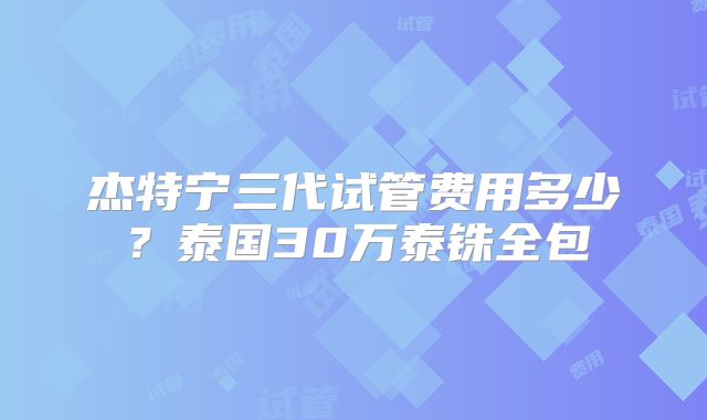 杰特宁三代试管费用多少？泰国30万泰铢全包