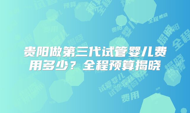 贵阳做第三代试管婴儿费用多少？全程预算揭晓