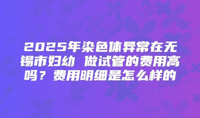 2025年染色体异常在无锡市妇幼 做试管的费用高吗？费用明细是怎么样的
