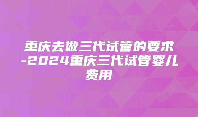 重庆去做三代试管的要求-2024重庆三代试管婴儿费用