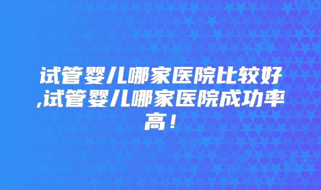 试管婴儿哪家医院比较好,试管婴儿哪家医院成功率高！