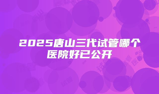 2025唐山三代试管哪个医院好已公开