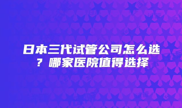 日本三代试管公司怎么选?哪家医院值得选择
