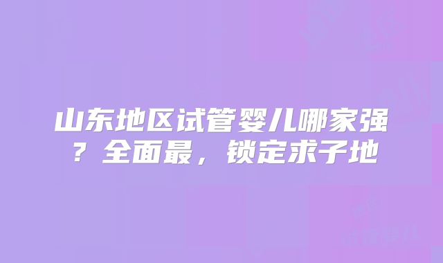 山东地区试管婴儿哪家强?全面最,锁定求子地