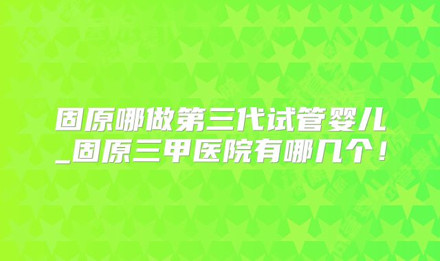 固原哪做第三代试管婴儿_固原三甲医院有哪几个！