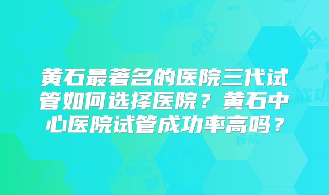 黄石最著名的医院三代试管如何选择医院?黄石中心医院试管成功率高吗?