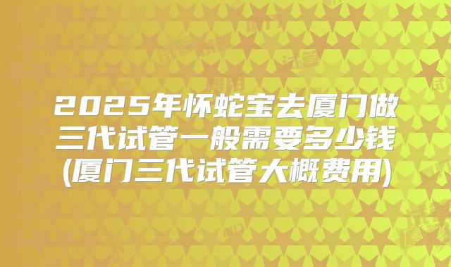 2025年怀蛇宝去厦门做三代试管一般需要多少钱(厦门三代试管大概费用)