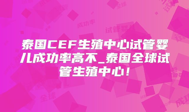 泰国CEF生殖中心试管婴儿成功率高不_泰国全球试管生殖中心！