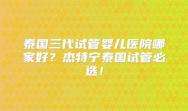 泰国三代试管婴儿医院哪家好？杰特宁泰国试管必选！