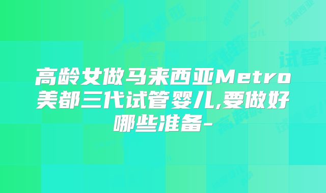 高龄女做马来西亚Metro美都三代试管婴儿,要做好哪些准备-