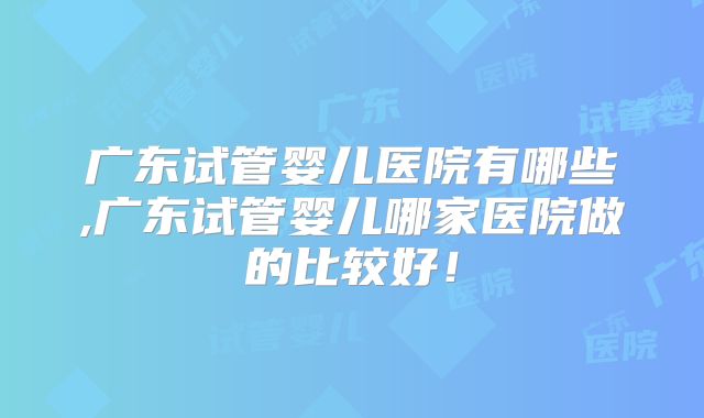 广东试管婴儿医院有哪些,广东试管婴儿哪家医院做的比较好！