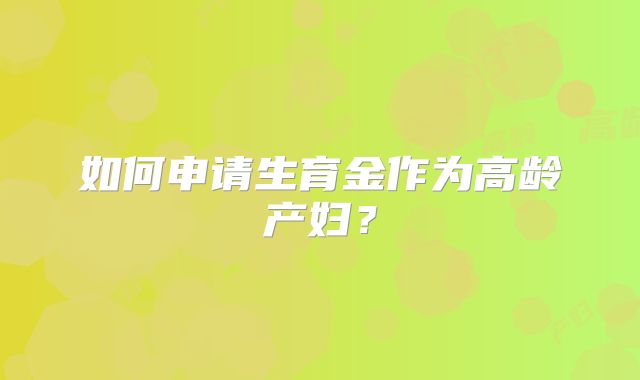 如何申请生育金作为高龄产妇？