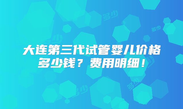 大连第三代试管婴儿价格多少钱?费用明细!