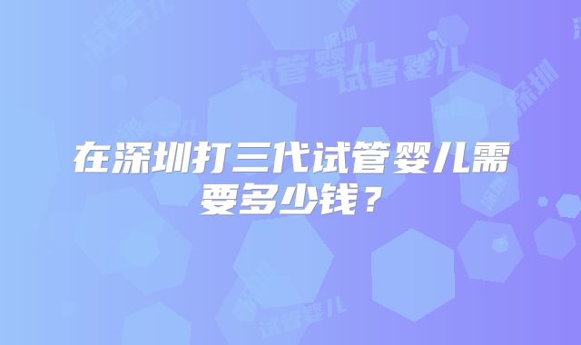 在深圳打三代试管婴儿需要多少钱？