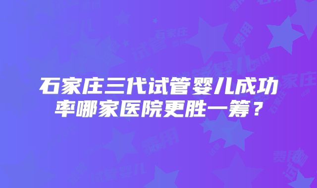 石家庄三代试管婴儿成功率哪家医院更胜一筹？