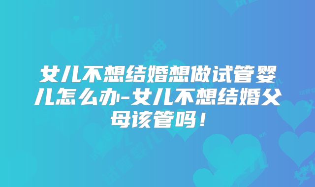 女儿不想结婚想做试管婴儿怎么办-女儿不想结婚父母该管吗！