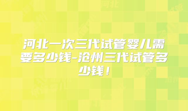 河北一次三代试管婴儿需要多少钱-沧州三代试管多少钱！