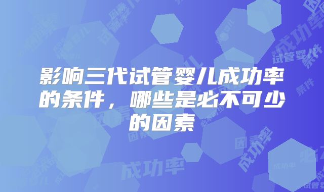 影响三代试管婴儿成功率的条件，哪些是必不可少的因素