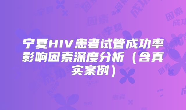 宁夏HIV患者试管成功率影响因素深度分析（含真实案例）