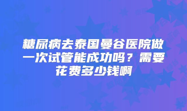 糖尿病去泰国曼谷医院做一次试管能成功吗？需要花费多少钱啊