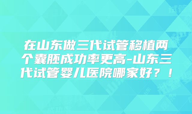 在山东做三代试管移植两个囊胚成功率更高-山东三代试管婴儿医院哪家好？！