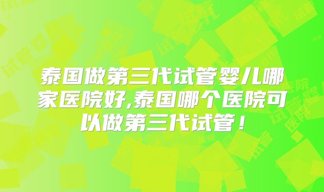 泰国做第三代试管婴儿哪家医院好,泰国哪个医院可以做第三代试管!