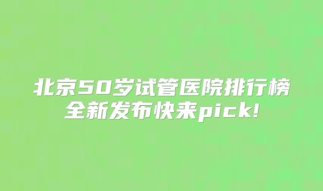 北京50岁试管医院排行榜全新发布快来pick!