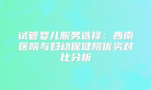 试管婴儿服务选择：西南医院与妇幼保健院优劣对比分析