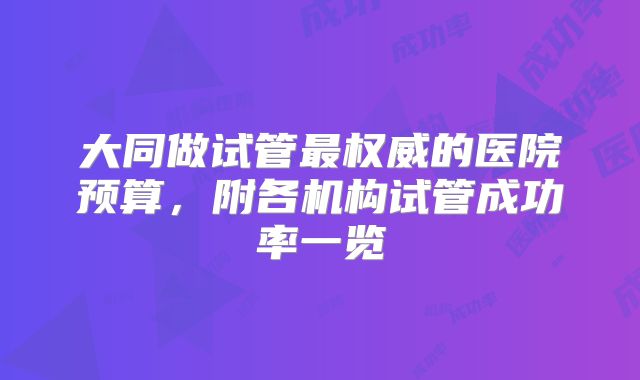大同做试管最权威的医院预算,附各机构试管成功率一览