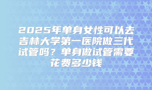 2025年单身女性可以去吉林大学第一医院做三代试管吗？单身做试管需要花费多少钱