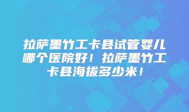 拉萨墨竹工卡县试管婴儿哪个医院好！拉萨墨竹工卡县海拔多少米！