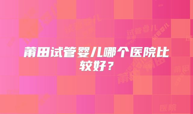 莆田试管婴儿哪个医院比较好？