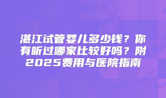 湛江试管婴儿多少钱？你有听过哪家比较好吗？附2025费用与医院指南