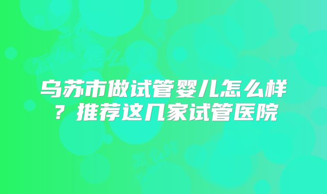 乌苏市做试管婴儿怎么样？推荐这几家试管医院