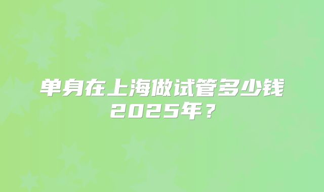 单身在上海做试管多少钱2025年?