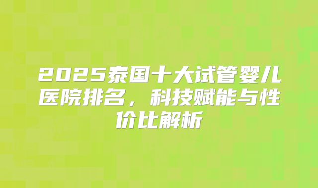 2025泰国十大试管婴儿医院排名，科技赋能与性价比解析