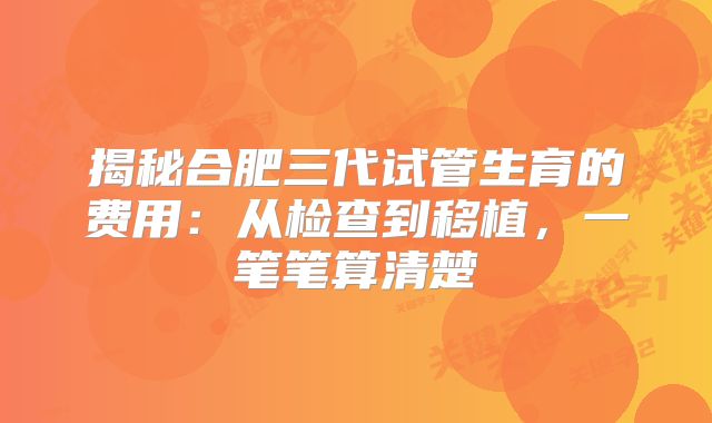 揭秘合肥三代试管生育的费用：从检查到移植，一笔笔算清楚