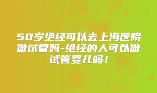 50岁绝经可以去上海医院做试管吗-绝经的人可以做试管婴儿吗！