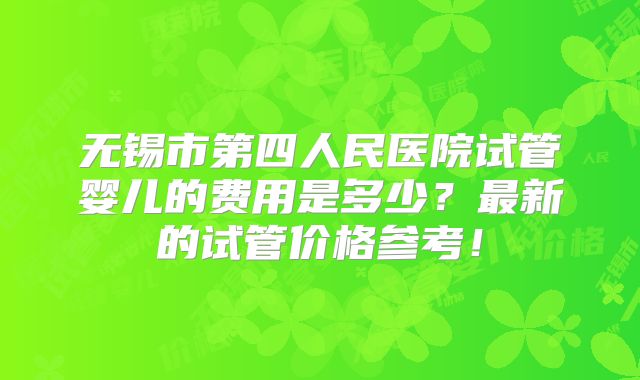 无锡市第四人民医院试管婴儿的费用是多少？最新的试管价格参考！