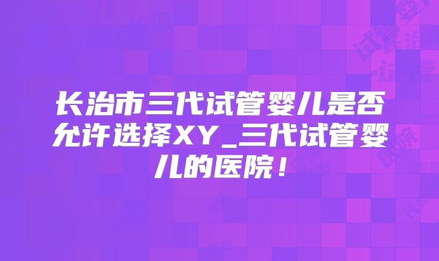 长治市三代试管婴儿是否允许选择XY_三代试管婴儿的医院！