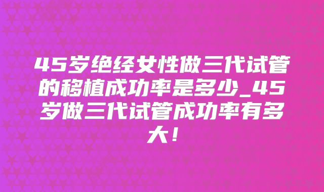 45岁绝经女性做三代试管的移植成功率是多少_45岁做三代试管成功率有多大！