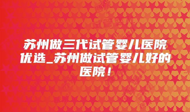 苏州做三代试管婴儿医院优选_苏州做试管婴儿好的医院！