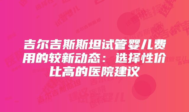 吉尔吉斯斯坦试管婴儿费用的较新动态：选择性价比高的医院建议