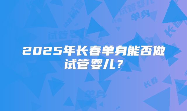 2025年长春单身能否做试管婴儿？