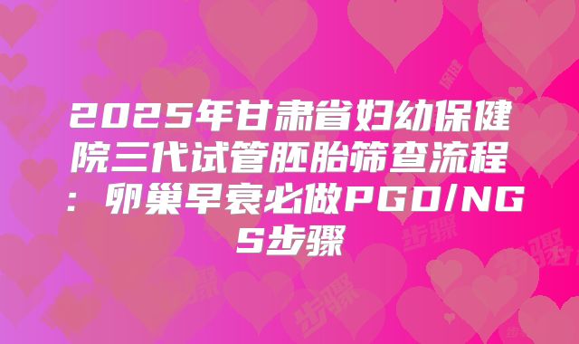 2025年甘肃省妇幼保健院三代试管胚胎筛查流程：卵巢早衰必做PGD/NGS步骤