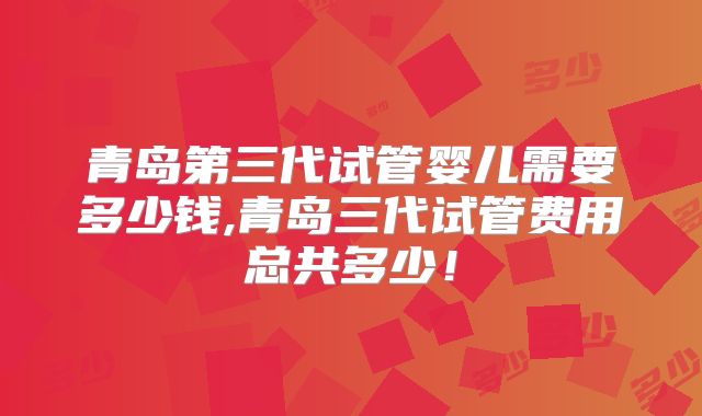 青岛第三代试管婴儿需要多少钱,青岛三代试管费用总共多少！