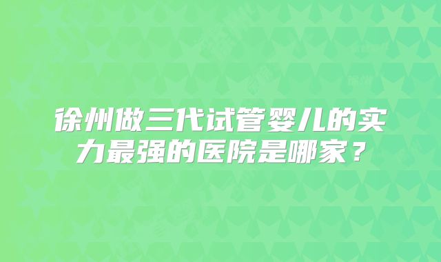 徐州做三代试管婴儿的实力最强的医院是哪家?