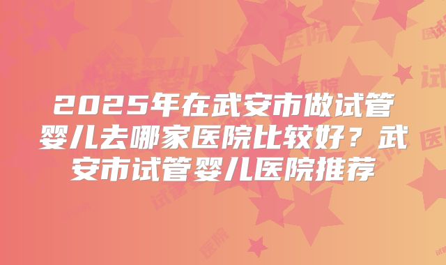 2025年在武安市做试管婴儿去哪家医院比较好？武安市试管婴儿医院推荐